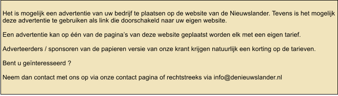 Het is mogelijk een advertentie van uw bedrijf te plaatsen op de website van de Nieuwslander. Tevens is het mogelijk deze advertentie te gebruiken als link die doorschakeld naar uw eigen website.  Een advertentie kan op n van de paginas van deze website geplaatst worden elk met een eigen tarief.  Adverteerders / sponsoren van de papieren versie van onze krant krijgen natuurlijk een korting op de tarieven.  Bent u genteresseerd ?   Neem dan contact met ons op via onze contact pagina of rechtstreeks via info@denieuwslander.nl